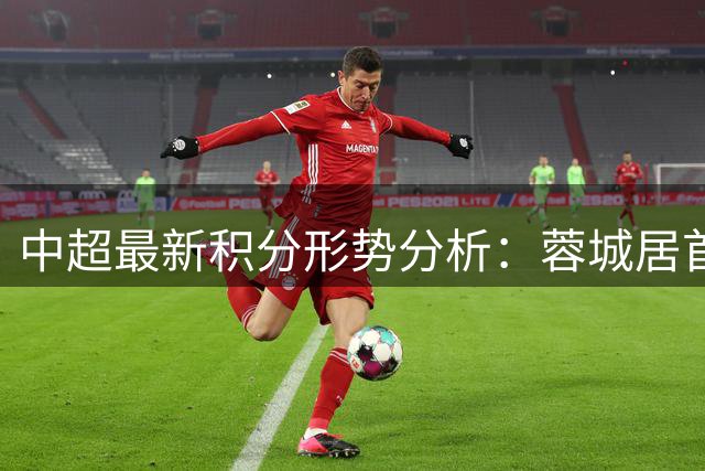 中超最新积分形势分析：蓉城居首 传统强队排名中游